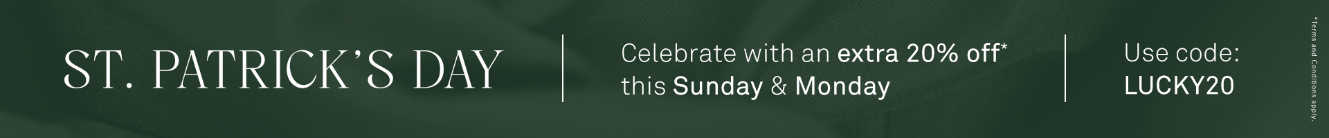 ST. PATRICK’S DAY  - Celebrate with an extra 20% off this Sunday and Monday